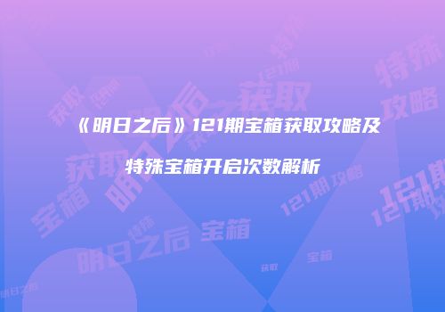 《明日之后》121期宝箱获取攻略及特殊宝箱开启次数解析