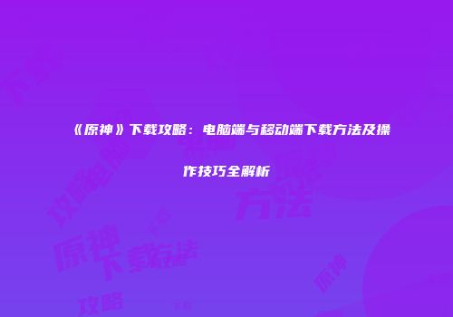 《原神》下载攻略：电脑端与移动端下载方法及操作技巧全解析