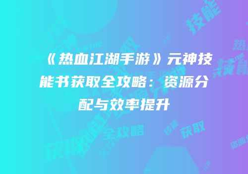 《热血江湖手游》元神技能书获取全攻略：资源分配与效率提升