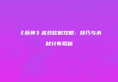 《原神》高效砍树攻略：技巧与木材分布揭秘