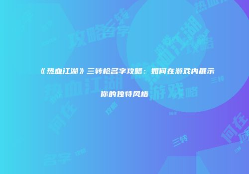 《热血江湖》三转枪名字攻略：如何在游戏内展示你的独特风格