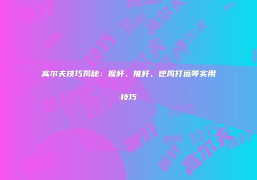 高尔夫技巧揭秘：握杆、推杆、逆风打远等实用技巧