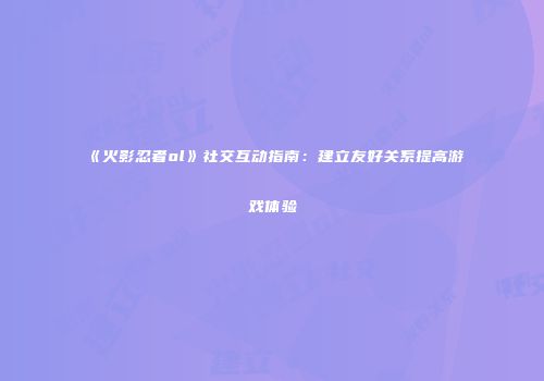 《火影忍者ol》社交互动指南：建立友好关系提高游戏体验