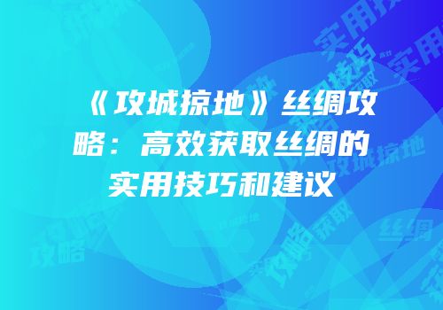 《攻城掠地》丝绸攻略：高效获取丝绸的实用技巧和建议
