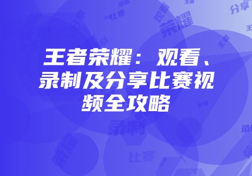 王者荣耀：观看、录制及分享比赛视频全攻略