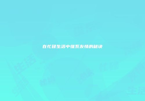 在忙碌生活中维系友情的秘诀