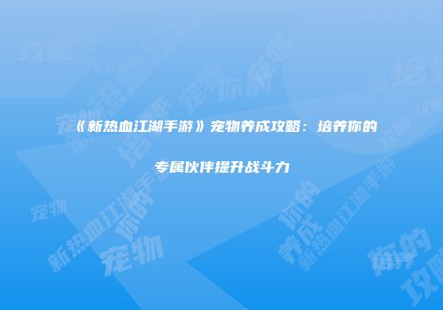 《新热血江湖手游》宠物养成攻略：培养你的专属伙伴提升战斗力