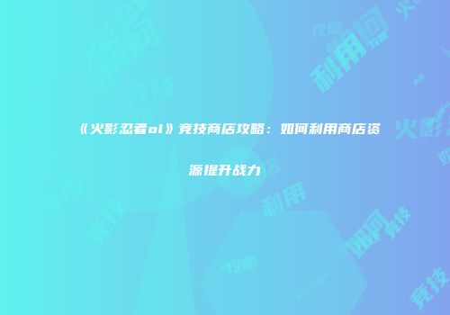 《火影忍者ol》竞技商店攻略：如何利用商店资源提升战力