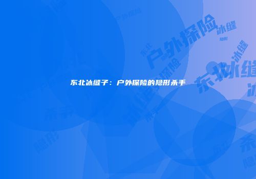 东北冰缝子：户外探险的隐形杀手
