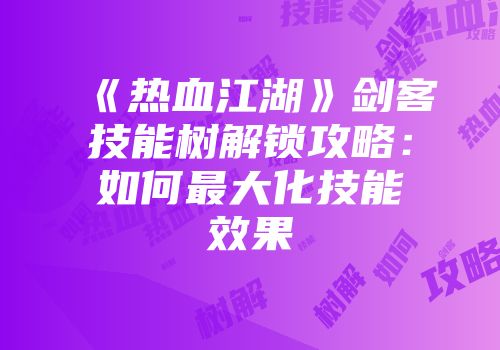《热血江湖》剑客技能树解锁攻略：如何最大化技能效果