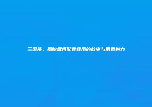 三国杀：揭秘武将配音背后的故事与角色魅力