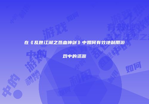 在《乱世江湖之热血神剑》中如何有效地利用游戏中的资源
