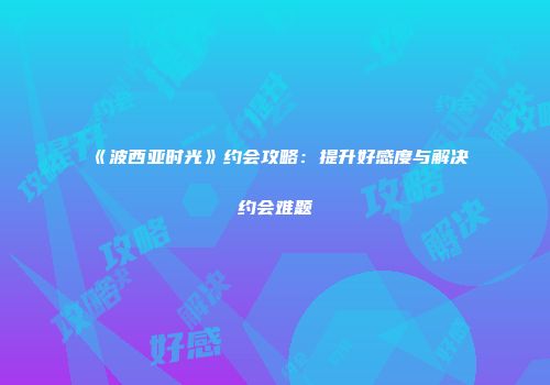 《波西亚时光》约会攻略：提升好感度与解决约会难题