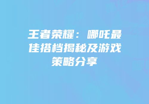 王者荣耀：哪吒最佳搭档揭秘及游戏策略分享