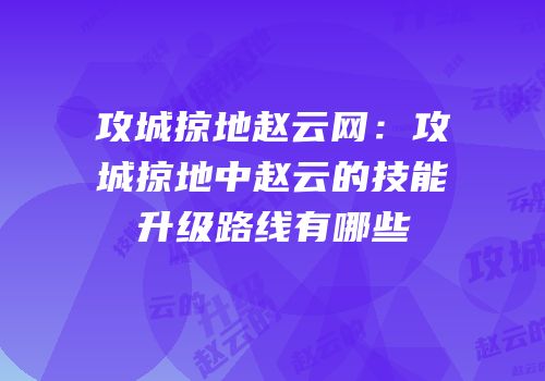 攻城掠地赵云网：攻城掠地中赵云的技能升级路线有哪些