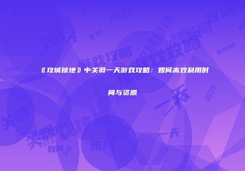 《攻城掠地》中关羽一天游戏攻略：如何高效利用时间与资源