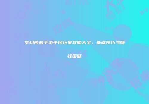 梦幻西游手游平民玩家攻略大全：基础技巧与赚钱策略