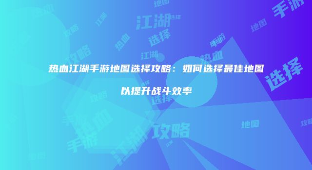 热血江湖手游地图选择攻略：如何选择最佳地图以提升战斗效率