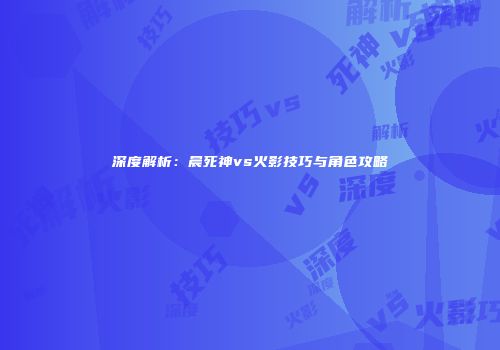 深度解析：晨死神vs火影技巧与角色攻略