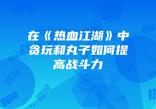 在《热血江湖》中贪玩和丸子如何提高战斗力