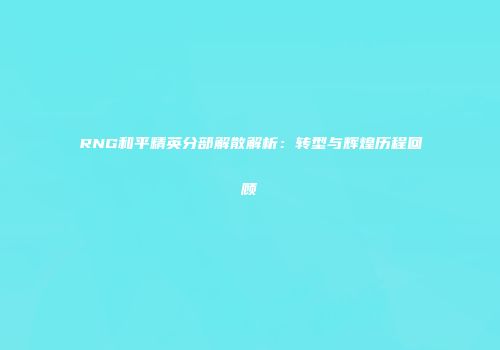 RNG和平精英分部解散解析：转型与辉煌历程回顾