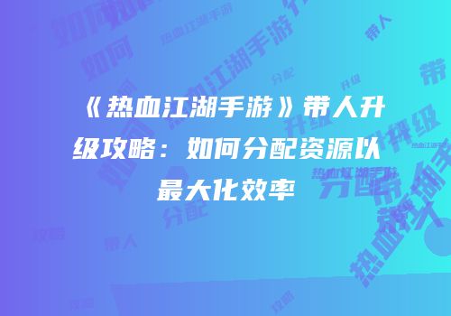 《热血江湖手游》带人升级攻略：如何分配资源以最大化效率