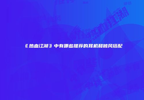 《热血江湖》中有哪些推荐的耳机和披风搭配
