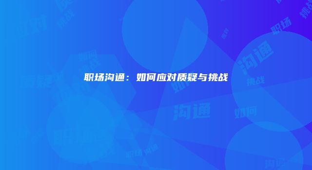 职场沟通：如何应对质疑与挑战
