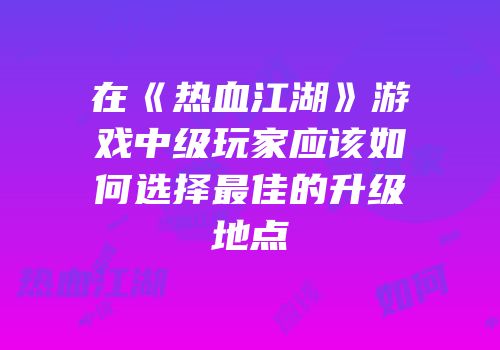 在《热血江湖》游戏中级玩家应该如何选择最佳的升级地点