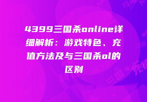 4399三国杀online详细解析：游戏特色、充值方法及与三国杀ol的区别
