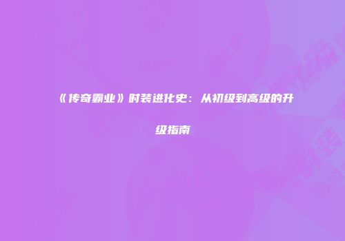 《传奇霸业》时装进化史：从初级到高级的升级指南