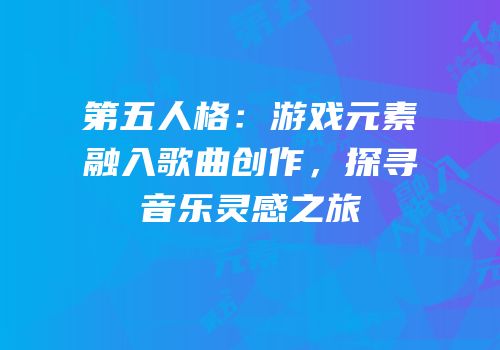 第五人格：游戏元素融入歌曲创作，探寻音乐灵感之旅