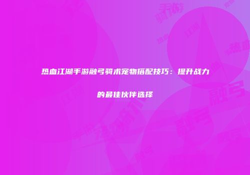 热血江湖手游融弓骑术宠物搭配技巧：提升战力的最佳伙伴选择