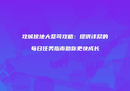 攻城掠地大祭司攻略：提供详尽的每日任务指南助你更快成长