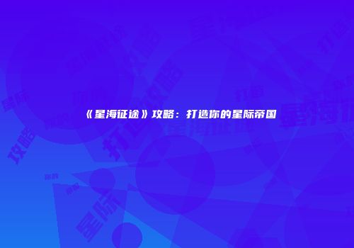 《星海征途》攻略：打造你的星际帝国