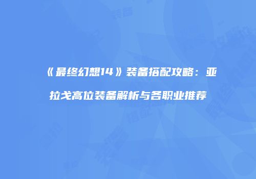 《最终幻想14》装备搭配攻略：亚拉戈高位装备解析与各职业推荐