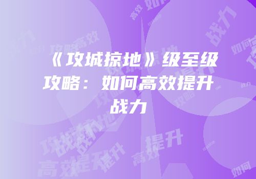 《攻城掠地》级至级攻略：如何高效提升战力