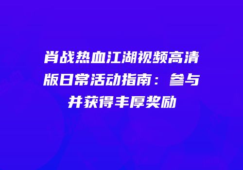 肖战热血江湖视频高清版日常活动指南：参与并获得丰厚奖励