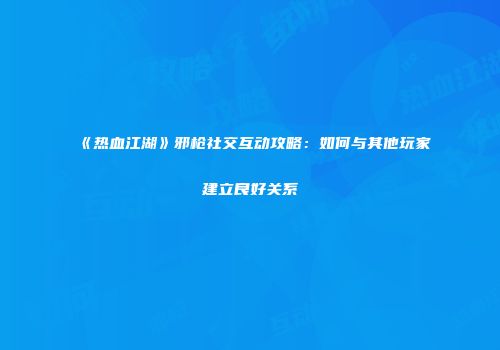 《热血江湖》邪枪社交互动攻略：如何与其他玩家建立良好关系