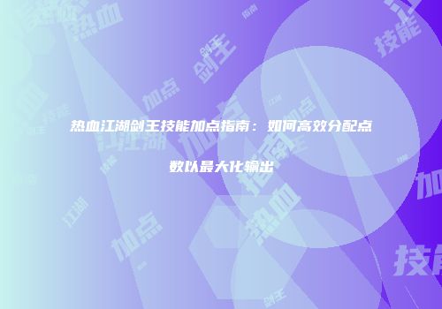 热血江湖剑王技能加点指南：如何高效分配点数以最大化输出