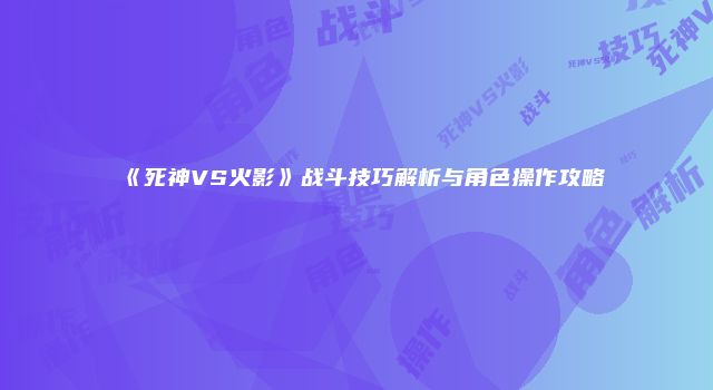 《死神VS火影》战斗技巧解析与角色操作攻略