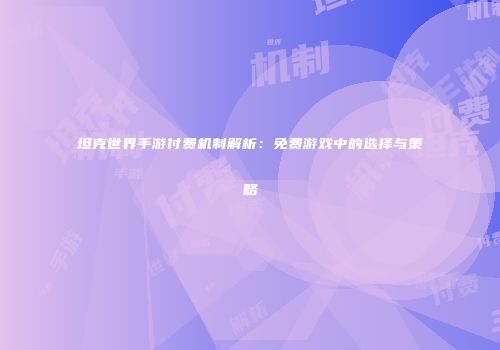 坦克世界手游付费机制解析：免费游戏中的选择与策略