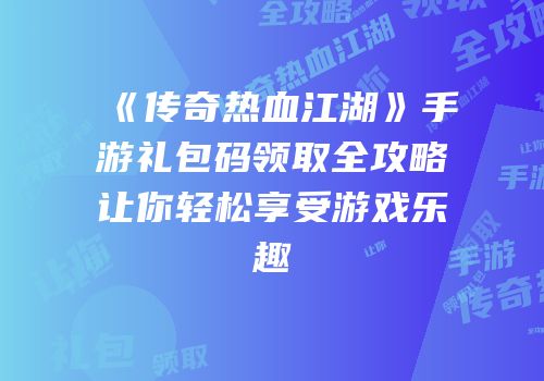 《传奇热血江湖》手游礼包码领取全攻略让你轻松享受游戏乐趣