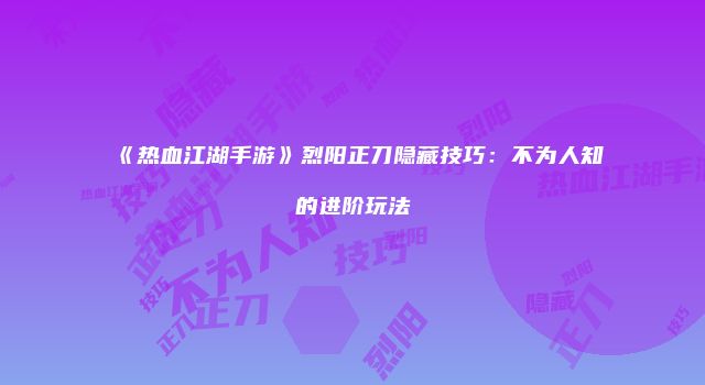 《热血江湖手游》烈阳正刀隐藏技巧：不为人知的进阶玩法