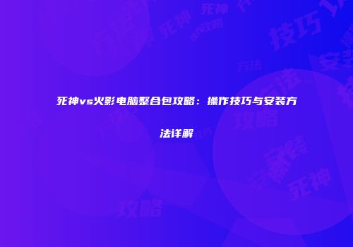 死神vs火影电脑整合包攻略：操作技巧与安装方法详解