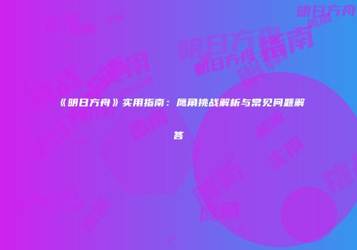 《明日方舟》实用指南：鹰角挑战解析与常见问题解答