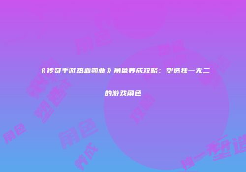 《传奇手游热血霸业》角色养成攻略：塑造独一无二的游戏角色