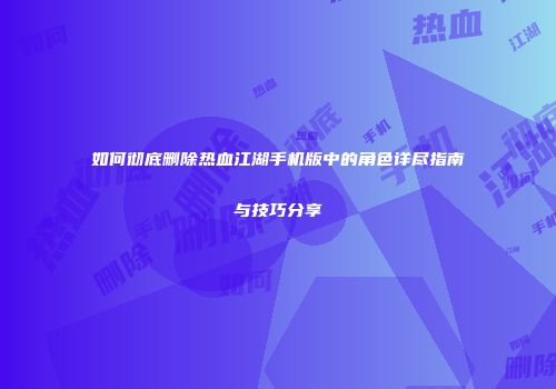 如何彻底删除热血江湖手机版中的角色详尽指南与技巧分享