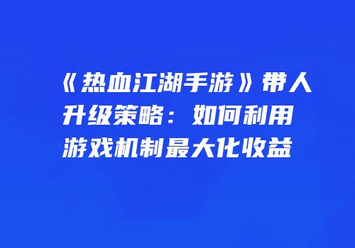 《热血江湖手游》带人升级策略：如何利用游戏机制最大化收益