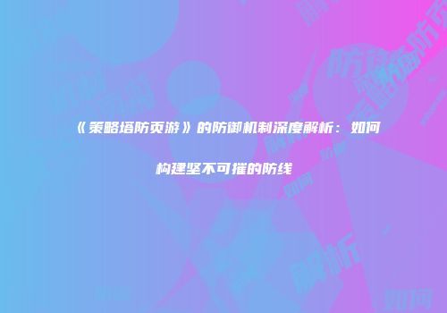 《策略塔防页游》的防御机制深度解析：如何构建坚不可摧的防线